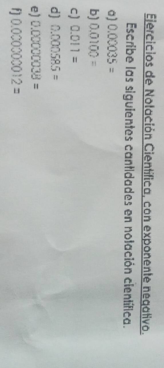 Ejercicios de Nolación Científica, con exponente negativo. 
Escribe las siguientes cantidades en nolación científica. 
a) 0.00035=
b) 0.0100=
c) 0.011=
d) 0.000585=
e) 0.00000038=
f] 0.00000012=