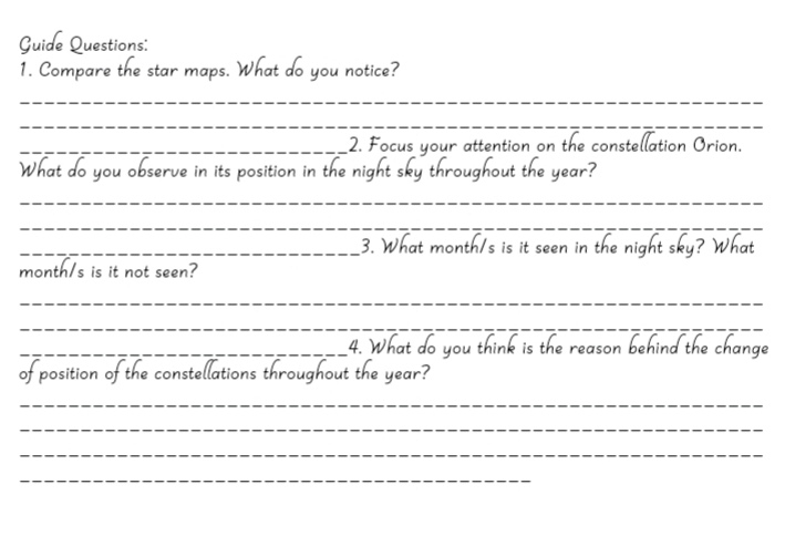 Guide Questions: 
1. Compare the star maps. at do you notice? 
_ 
_ 
_2. Focus your attention on the constellation Orion. 
o you observe in its position in the night sky 
ear 
_ 
_ 
_3. What month/s is it seen in the night sky? 
month/s is it not seen? 
_ 
_ 
_4. What do you think is the reason behind the change 
of position of the constellations throughout the year? 
_ 
_ 
_ 
_