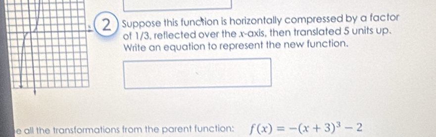 Suppose this function is horizontally compressed by a factor 
of 1/3, reflected over the x-axis, then translated 5 units up. 
Write an equation to represent the new function. 
e all the transformations from the parent function: f(x)=-(x+3)^3-2