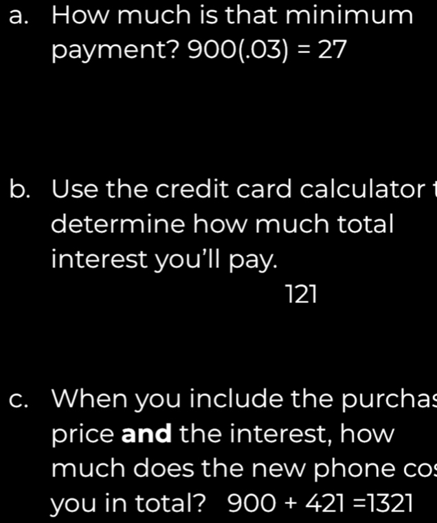 How much is that minimum 
payment? 900(.03)=27
b. Use the credit card calculator t 
determine how much total 
interest you'll pay.
121
c. When you include the purchas 
price and the interest, how 
much does the new phone cos 
you in total? 900+421=1321