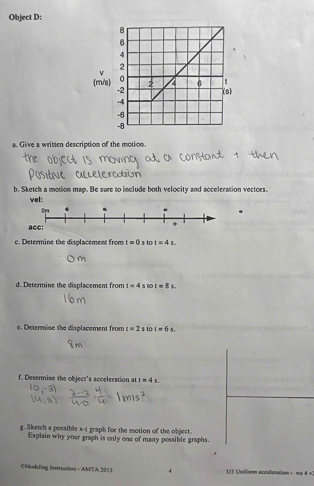 Object D: 
V 
(m/s) 
a. Give a written description of the motion. 
b. Sketch a motion map. Be sure to include both velocity and acceleration vectors. 
vel: 
c. Determine the displacement from t=0 s to t=4s. 
d. Determine the displacement from t=4s to t=8s. 
e. Determine the displacement from t=2 s to t=6s. 
f. Determine the object's acceleration at t=4s. 
g. Sketch a possible x-t graph for the motion of the object. 
Explain why your graph is only one of many possible graphs. 
CModeling Instruction - AMTA 2013 U3 Uniform acceleration - ws 4 v