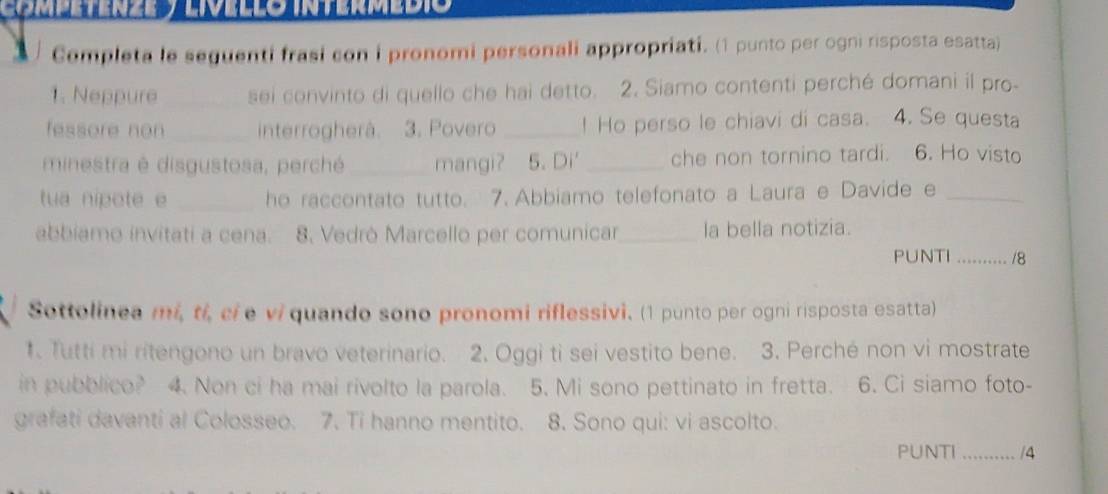 ) Completa le seguenti frasi con i pronomi personali appropriati. (1 punto per ogni risposta esatta) 
1. Neppure _sei convinto di quello che hai detto. 2. Siamo contenti perché domani il pro- 
fessore non _interrogherà. 3. Povero _! Ho perso le chiavi di casa. 4. Se questa 
minestra é disgustosa, perché _mangi? 5. Di' _che non tornino tardi. 6. Ho visto 
tua nipote e _he raccontato tutto. 7. Abbiamo telefonato a Laura e Davide e_ 
abbiamo invitati a cena. 8. Vedrò Marcello per comunicar_ la bella notizia. 
PUNTI _/8 
Sottolinea mi, ti, cíe vi quando sono pronomi riflessivi. (1 punto per ogni risposta esatta) 
1. Tutti mi ritengono un bravo veterinario. 2. Oggi ti sei vestito bene. 3. Perché non vi mostrate 
in pubblico? 4. Non ci ha mai rivolto la parola. 5. Mi sono pettinato in fretta. 6. Ci siamo foto- 
grafati davanti al Colosseo. 7. Ti hanno mentito. 8. Sono qui: vi ascolto. 
PUNTI _|A