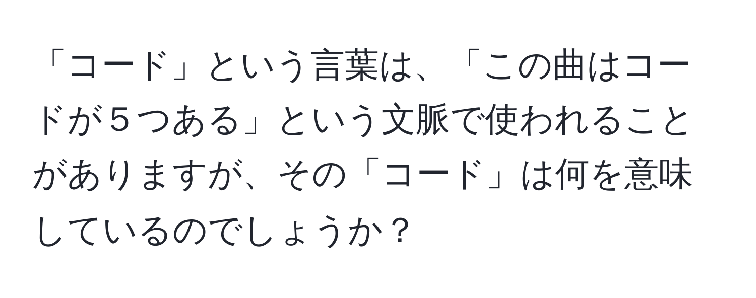 「コード」という言葉は、「この曲はコードが５つある」という文脈で使われることがありますが、その「コード」は何を意味しているのでしょうか？