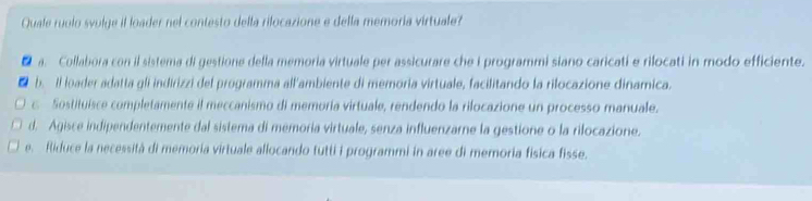 Quale ruolo svulge il loader nel contesto della rilocazione e della memoria virtuale?
a. Collabora con il sistema di gestione della memoria virtuale per assicurare che i programmi siano caricati e rilocati in modo efficiente.
. b. Il loader adatta gli indirizzi del programma all'ambiente di memoria virtuale, facilitando la rilocazione dinamica.
c Sostituisce completamente il meccanismo di memoría virtuale, rendendo la rilocazione un processo manuale.
d. Agisce indipendentemente dal sistema di memoria virtuale, senza influenzarne la gestione o la rilocazione.
e. Riduce la necessità di memoria virtuale allocando tutti i programmi in aree di memoria física fisse.