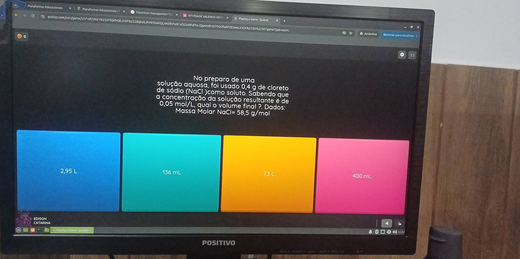 Plataformas Educacionais Plataformas Educacionais × ● Classroom Management T × A ATIVIDADE VALENDO NOT × O Playing a Game - Quizizz
quizizz.com/joln/game/U2FsdGVkX1%252FkSkFxSEJ33P%252BqhzkJPiNtlGwhQLxN39Vnz81xOS3x0FsFhnJQp4mRhXtT6GGfss6FZEWaoLk3ZA%253D%253D7gameType=async
+
Anônima
◎ 。 Reiniciar para atualizar
* 【】
No preparo de uma
solução aquosã, foi usado 0,4 g de cloreto
de sódio (NaCl )como soluto. Sabendo que
a concentração da solução resultante é de
0,05 mol/L, qual o volume final ?. Dados:
Massa Molar NaCl= 58,5 g/mol
2,95 L 136 mL 7,3 L
400 mL
EDISON
■③ □ の 21:57
POSITIVO