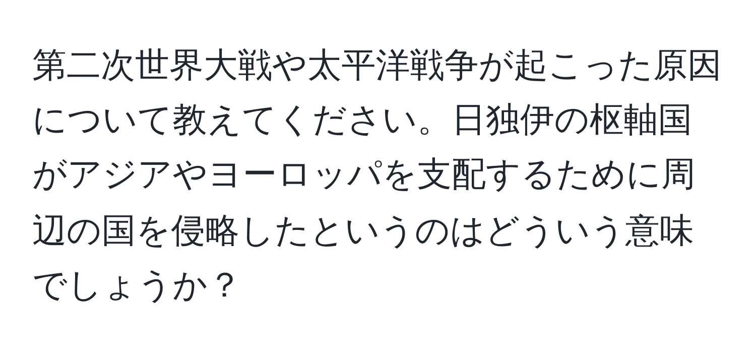 第二次世界大戦や太平洋戦争が起こった原因について教えてください。日独伊の枢軸国がアジアやヨーロッパを支配するために周辺の国を侵略したというのはどういう意味でしょうか？