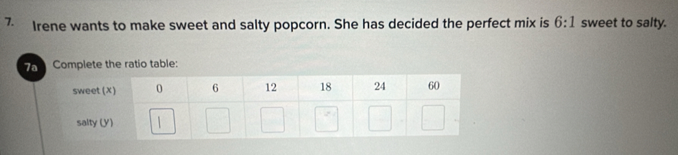 Irene wants to make sweet and salty popcorn. She has decided the perfect mix is 6:1 sweet to salty. 
7a Complete the ratio table: