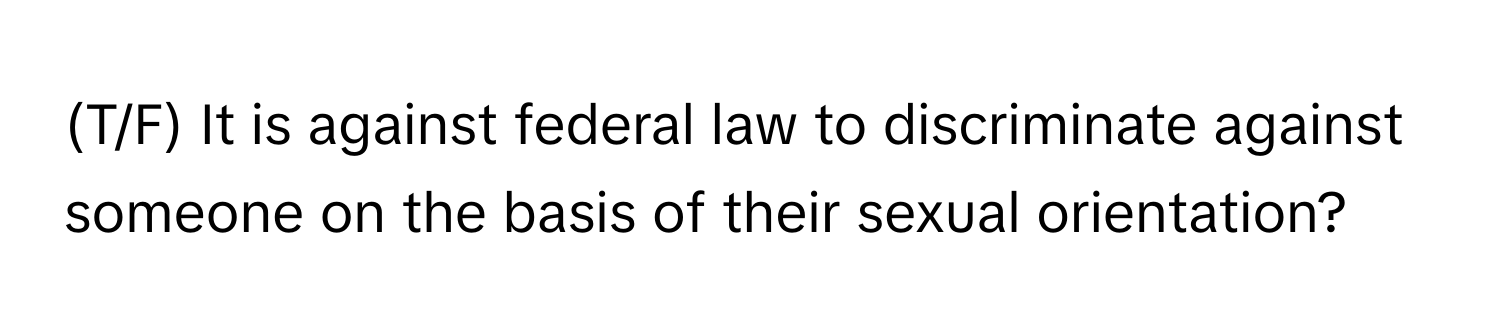 (T/F) It is against federal law to discriminate against someone on the basis of their sexual orientation?