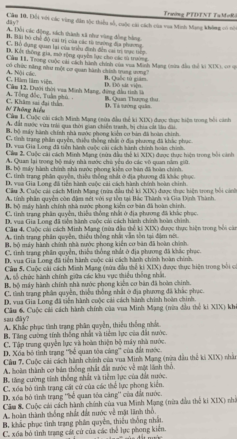 Trường PTDTNT TuMơRô
Câu 10. Đối với các vùng dân tộc thiểu số, cuộc cải cách của vua Minh Mạng không có nội
dây?
A. Đổi các động, sách thành xã như vùng đồng bằng.
B. Bãi bỏ chế độ cai trị của các tù trưởng địa phương.
C. Bổ dụng quan lại của triều đình đến cai trị trực tiếp.
D. Kết thông gia, mở rộng quyền lực cho các tù trưởng.
Câu 11. Trong cuộc cải cách hành chính của vua Minh Mạng (nửa đầu thế ki XIX), cơ qu
có chức năng như một cơ quan hành chính trung ương?
A. Nội các. B. Quốc tử giám.
C. Hàm lâm viện. D. Đô sát viện.
Câu 12. Dưới thời vua Minh Mạng, đứng đầu tinh là
A. Tổng đốc, Tuần phủ. . B. Quan Thượng thư.
C. Khâm sai đại thần. D. Tả tướng quân.
b/ Thông hiểu
Câu 1. Cuộc cải cách Minh Mạng (nửa đầu thế ki XIX) được thực hiện trong bối cảnh
A. đất nước vừa trải qua thời gian chiến tranh, bị chia cắt lâu dài.
B. bộ máy hành chính nhà nước phong kiến cơ bản đã hoàn chinh.
C. tình trạng phân quyền, thiếu thống nhất ở địa phương đã khắc phục.
D. vua Gia Long đã tiến hành cuộc cải cách hành chính hoàn chỉnh.
Câu 2. Cuộc cải cách Minh Mạng (nửa dầu thế kỉ XIX) được thực hiện trong bối cảnh
A. Quan lại trong bộ máy nhà nước chủ yếu do các võ quan nắm giữ.
B. bộ máy hành chính nhà nước phong kiến cơ bản đã hoàn chinh.
C. tình trạng phân quyền, thiếu thống nhất ở địa phương đã khắc phục.
D. vua Gia Long đã tiến hành cuộc cải cách hành chính hoàn chinh.
Câu 3. Cuộc cải cách Minh Mạng (nửa đầu thế kỉ XIX) được thực hiện trong bối cảnh
A. tính phân quyền còn đậm nét với sự tồn tại Bắc Thành và Gia Định Thành.
B. bộ máy hành chính nhà nước phong kiến cơ bản đã hoàn chinh.
C. tình trạng phân quyền, thiếu thống nhất ở địa phương đã khắc phục.
D. vua Gia Long đã tiến hành cuộc cải cách hành chính hoàn chinh.
Câu 4. Cuộc cải cách Minh Mạng (nửa đầu thế ki XIX) được thực hiện trong bối cản
A. tình trạng phân quyền, thiếu thống nhất vẫn tồn tại đậm nét.
B. bộ máy hành chính nhà nước phong kiến cơ bản đã hoàn chỉnh.
C. tình trạng phân quyền, thiếu thống nhất ở địa phương đã khắc phục.
D. vua Gia Long đã tiến hành cuộc cải cách hành chính hoàn chỉnh.
Câu 5. Cuộc cải cách Minh Mạng (nửa đầu thế ki XIX) được thực hiện trong bối cả
A. tổ chức hành chính giữa các khu vực thiếu thống nhất.
B. bộ máy hành chính nhà nước phong kiến cơ bản đã hoàn chinh.
C. tình trạng phân quyền, thiếu thống nhất ở địa phương đã khắc phục.
D. vua Gia Long đã tiến hành cuộc cải cách hành chính hoàn chinh.
Câu 6. Cuộc cải cách hành chính của vua Minh Mạng (nửa đầu thế ki XIX) khi
sau đây?
A. Khắc phục tình trạng phân quyền, thiếu thống nhất.
B. Tăng cường tính thống nhất và tiềm lực của đất nước.
C. Tập trung quyền lực và hoàn thiện bộ máy nhà nước.
D. Xóa bỏ tình trạng “bế quan tỏa cảng” của đất nước.
Câu 7. Cuộc cải cách hành chính của vua Minh Mạng (nửa đầu thế ki XIX) nhằn
A. hoàn thành cơ bản thống nhất đất nước về mặt lãnh thổ.
B. tăng cường tính thống nhất và tiềm lực của đất nước.
C. xóa bỏ tình trạng cát cứ của các thế lực phong kiển.
D. xóa bỏ tình trạng “bế quan tỏa cảng” của đất nước.
Câu 8. Cuộc cải cách hành chính của vua Minh Mạng (nửa đầu thế ki XIX) nhà
A. hoàn thành thống nhất đất nước về mặt lãnh thổ.
B. khắc phục tình trạng phân quyền, thiếu thống nhất.
C. xóa bỏ tình trạng cát cứ của các thế lực phong kiển.
'   n n a  đết nước