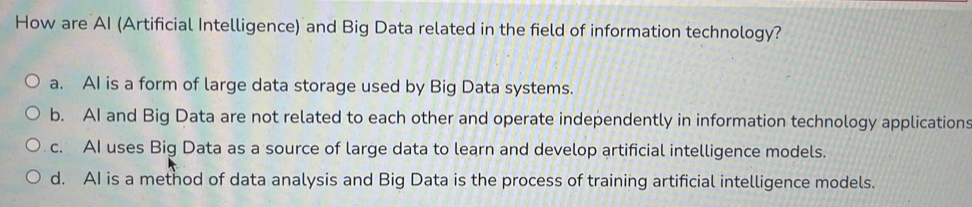 How are AI (Artificial Intelligence) and Big Data related in the field of information technology?
a. AI is a form of large data storage used by Big Data systems.
b. AI and Big Data are not related to each other and operate independently in information technology applications
c. AI uses Big Data as a source of large data to learn and develop artificial intelligence models.
d. AI is a method of data analysis and Big Data is the process of training artificial intelligence models.