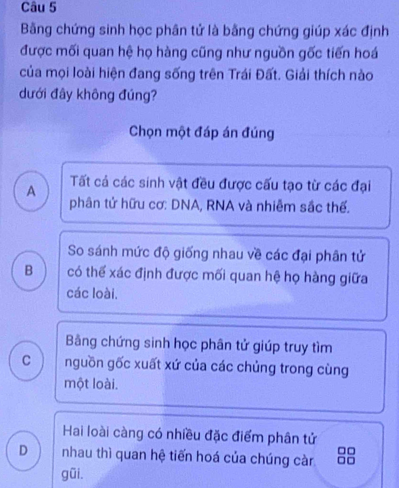 Bằng chứng sinh học phân tử là bằng chứng giúp xác định
được mối quan hệ họ hàng cũng như nguồn gốc tiến hoá
của mọi loài hiện đang sống trên Trái Đất. Giải thích nào
dưới đây không đúng?
Chọn một đáp án đúng
A
Tất cả các sinh vật đều được cấu tạo từ các đại
phân tử hữu cơ: DNA, RNA và nhiễm sắc thế.
So sánh mức độ giống nhau về các đại phân tử
B có thể xác định được mối quan hệ họ hàng giữa
các loài.
Bảng chứng sinh học phân tử giúp truy tìm
C nguồn gốc xuất xứ của các chủng trong cùng
một loài.
Hai loài càng có nhiều đặc điểm phân tử
D nhau thì quan hệ tiến hoá của chúng càn
gũi.