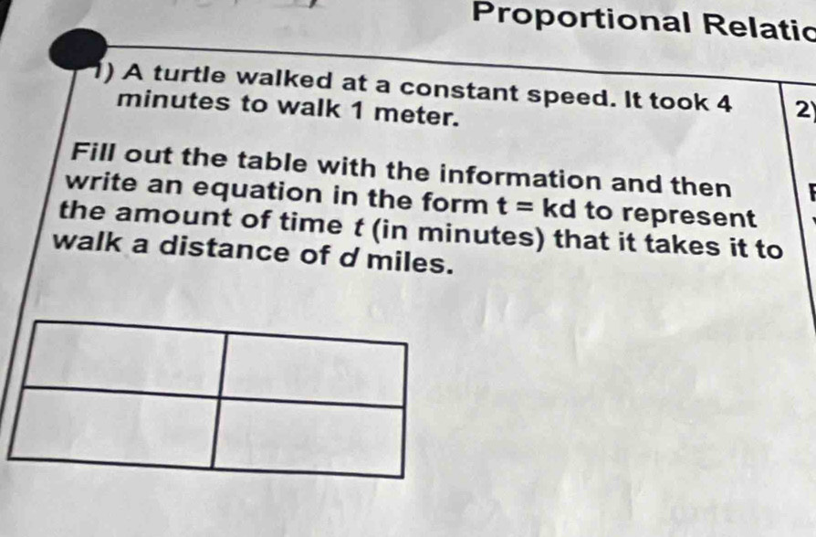 Proportional Relatic 
1) A turtle walked at a constant speed. It took 4 2
minutes to walk 1 meter. 
Fill out the table with the information and then 
write an equation in the form t= kd to represent 
the amount of time t (in minutes) that it takes it to 
walk a distance of d miles.