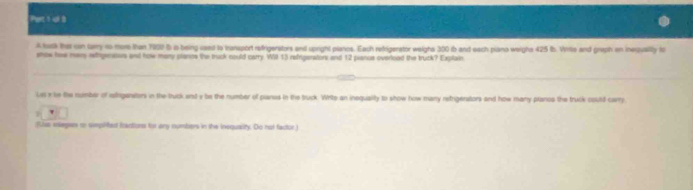 Pet 1 ui 8 
A turk ther cin cary no more than 1900 b ia being caed to transport refrigerators and upright planos. Each refrigerstor weighs 300 ib and each piano weighs 425 tb. Wille and graph on inequallly to 
show haw mers rehgenturs and how mary piancs the truck could carry. WiI 13 refrigerators and 12 pianue overood the truck? Explain 
Les x be the number of ialiganitions in the tuck end y be the number of panes in the buck. Write an inequality to show how many retrigenstors and how many planos the truck could carry 
' 
fLse eepes on smplitest frantiors for any numbers in the inequaity. Do not factor )