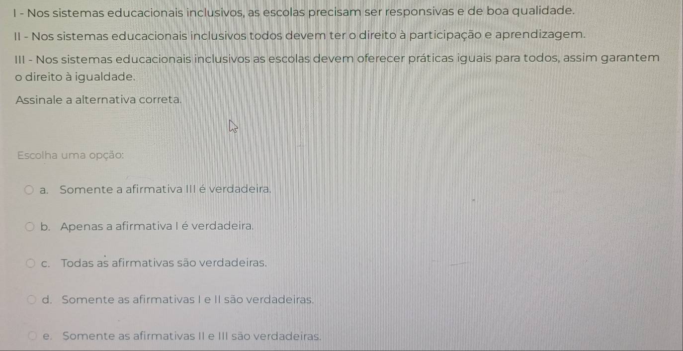 Nos sistemas educacionais inclusivos, as escolas precisam ser responsivas e de boa qualidade.
II - Nos sistemas educacionais inclusivos todos devem ter o direito à participação e aprendizagem.
III - Nos sistemas educacionais inclusivos as escolas devem oferecer práticas iguais para todos, assim garantem
o direito à igualdade.
Assinale a alternativa correta.
Escolha uma opção:
a. Somente a afirmativa III éverdadeira.
b. Apenas a afirmativa I é verdadeira.
c. Todas as afirmativas são verdadeiras.
d. Somente as afirmativas I e II são verdadeiras.
e. Somente as afirmativas II e III são verdadeiras.