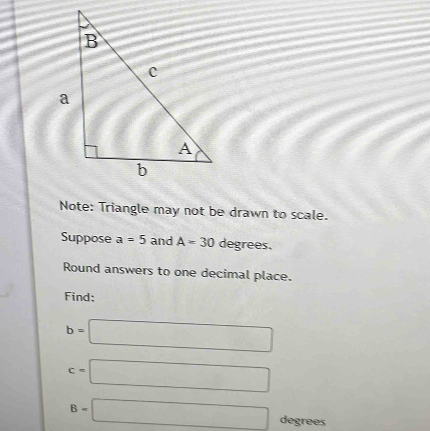 Note: Triangle may not be drawn to scale. 
Suppose a=5 and A=30 degrees. 
Round answers to one decimal place. 
Find:
b=□
c=□
B=□ degrees