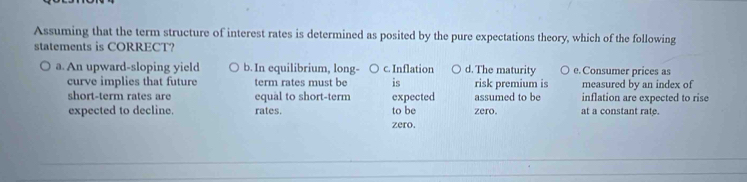 Assuming that the term structure of interest rates is determined as posited by the pure expectations theory, which of the following
statements is CORRECT?
a. An upward-sloping yield b. In equilibrium, long- c. Inflation d. The maturity e. Consumer prices as
curve implies that future term rates must be is risk premium is measured by an index of
short-term rates are equal to short-term expected assumed to be inflation are expected to rise
expected to decline. rates. to be zero. at a constant rate.
zero.