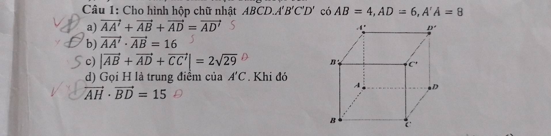 Cho hình hộp chữ nhật A BCD.A B'C'D' có AB=4,AD=6,A'A=8
a) vector AA'+vector AB+vector AD=vector AD'
b) vector AA'· vector AB=16
c) |vector AB+vector AD+vector CC'|=2sqrt(29)
d) Gọi H là trung điểm của A'C. Khi đó
vector AH· vector BD=15