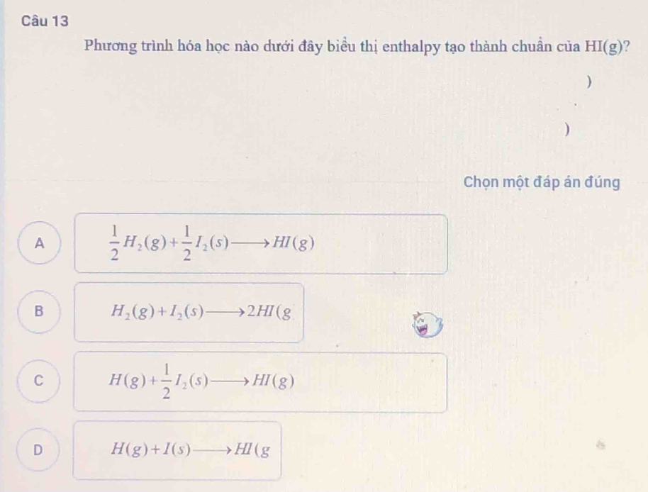 Phương trình hóa học nào dưới đây biểu thị enthalpy tạo thành chuần của HI(g) ?
)
)
Chọn một đáp án đúng
A  1/2 H_2(g)+ 1/2 I_2(s)to HI(g)
B H_2(g)+I_2(s)to 2HI(g
C H(g)+ 1/2 I_2(s)to HI(g)
D H(g)+I(s)to HI(g