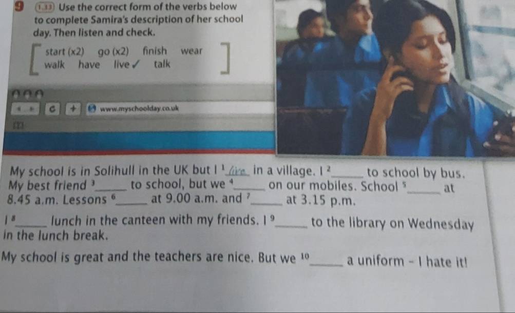 9 ①③③ Use the correct form of the verbs below 
to complete Samira's description of her school 
day. Then listen and check. 
start (x2) go (x2) finish wear 
Rant 'Raveo R talk 
00 0 
C www.myschoolday.co.uk 
My school is in Solihull in the UK but |^1 _ live in a village. l^2 _ to school by bus. 
My best friend _to school, but we _on our mobiles. School "_ at 
8.45 a.m. Lessons _at 9.00 a.m. and _at 3.15 p.m.
1^8 _ lunch in the canteen with my friends. 1^9 _ to the library on Wednesday 
in the lunch break. 
My school is great and the teachers are nice. But we 10 _ a uniform - I hate it!