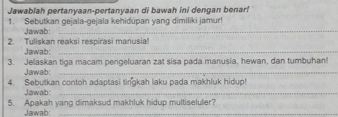 Jawablah pertanyaan-pertanyaan di bawah ini dengan benar! 
1. Sebutkan gejala-gejala kehidupan yang dimiliki jamur! 
Jawab:_ 
2. Tuliskan reaksi respirasi manusia! 
Jawab:_ 
3. Jelaskan tiga macam pengeluaran zat sisa pada manusia, hewan, dan tumbuhan! 
Jawab:_ 
4. Sebutkan contoh adaptasi tingkah laku pada makhluk hidup! 
Jawab:_ 
5. Apakah yang dimaksud makhluk hidup multiseluler? 
Jawab:_