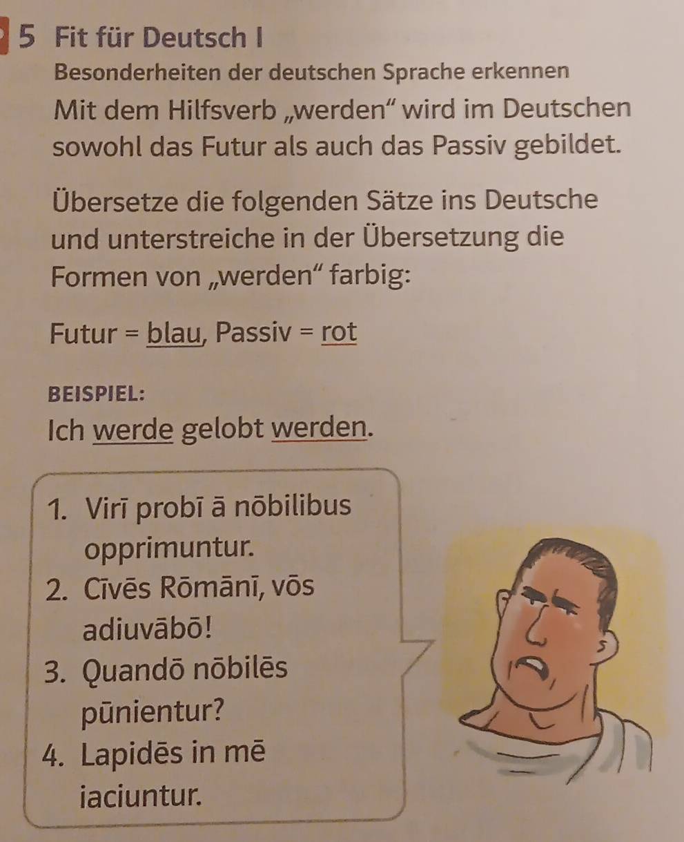 Fit für Deutsch I 
Besonderheiten der deutschen Sprache erkennen 
Mit dem Hilfsverb „werden“ wird im Deutschen 
sowohl das Futur als auch das Passiv gebildet. 
Übersetze die folgenden Sätze ins Deutsche 
und unterstreiche in der Übersetzung die 
Formen von „werden“ farbig: 
Futur = blau, Passiv = rot 
BEISPIEL: 
Ich werde gelobt werden. 
1. Virī probī ā nōbilibus 
opprimuntur. 
2. Cīvēs Rōmānī, vōs 
adiuvābō! 
3. Quandō nōbilēs 
pūnientur? 
4. Lapidēs in mē 
iaciuntur.