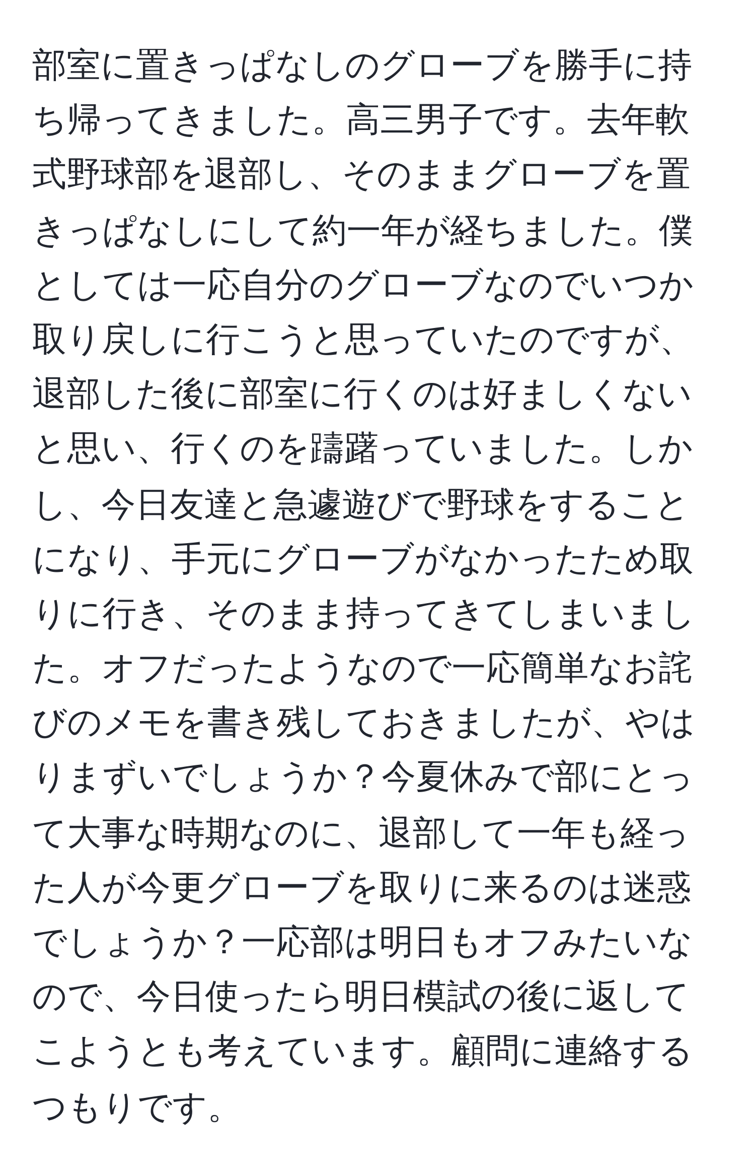 部室に置きっぱなしのグローブを勝手に持ち帰ってきました。高三男子です。去年軟式野球部を退部し、そのままグローブを置きっぱなしにして約一年が経ちました。僕としては一応自分のグローブなのでいつか取り戻しに行こうと思っていたのですが、退部した後に部室に行くのは好ましくないと思い、行くのを躊躇っていました。しかし、今日友達と急遽遊びで野球をすることになり、手元にグローブがなかったため取りに行き、そのまま持ってきてしまいました。オフだったようなので一応簡単なお詫びのメモを書き残しておきましたが、やはりまずいでしょうか？今夏休みで部にとって大事な時期なのに、退部して一年も経った人が今更グローブを取りに来るのは迷惑でしょうか？一応部は明日もオフみたいなので、今日使ったら明日模試の後に返してこようとも考えています。顧問に連絡するつもりです。