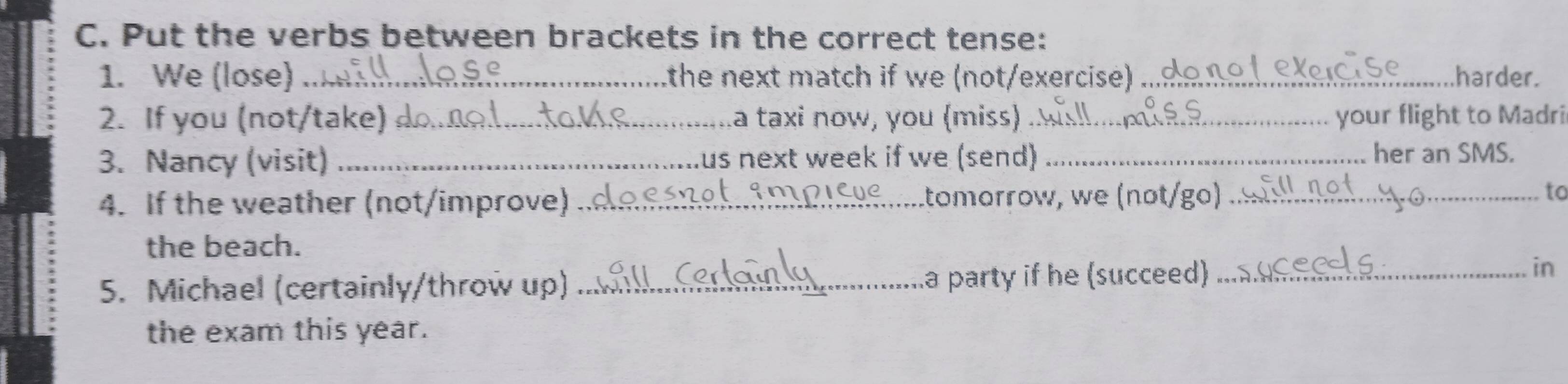 Put the verbs between brackets in the correct tense: 
1. We (lose) _the next match if we (not/exercise) _harder. 
2. If you (not/take) d_ la taxi now, you (miss) _your flight to Madri 
3. Nancy (visit) _Lus next week if we (send) _her an SMS. 
4. If the weather (not/improve) _..tomorrow, we (nºt/go) _to 
the beach. 
5. Michael (certainly/throw up) _a party if he (succeed) _in 
the exam this year.