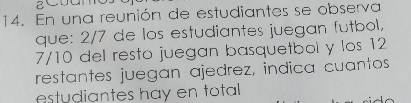 2C0 
14. En una reunión de estudiantes se observa 
que: 2/7 de los estudiantes juegan futbol,
7/10 del resto juegan basquetbol y los 12
restantes juegan ajedrez, indica cuantos 
estudiantes hay en total