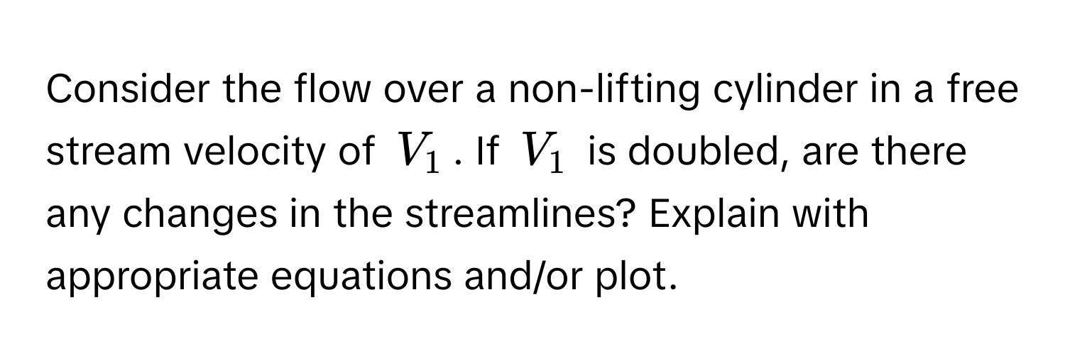 Consider the flow over a non-lifting cylinder in a free stream velocity of $V_1$. If $V_1$ is doubled, are there any changes in the streamlines? Explain with appropriate equations and/or plot.