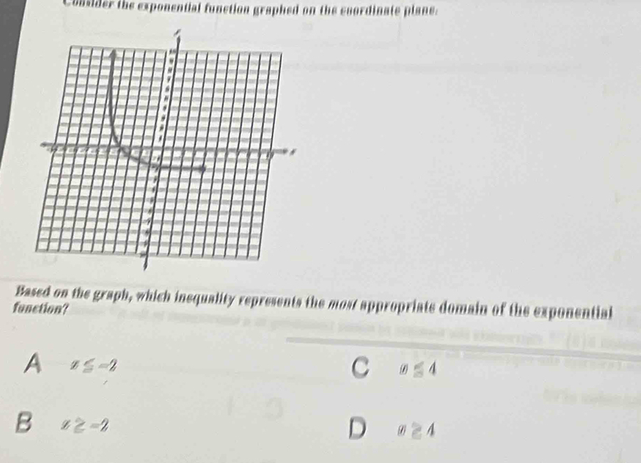 Consider the exponential function graphed on the enordinate plane:
Based on the graph, which inequality represents the most appropriate domain of the exponential
function?
A x≤ -2
C x≤ 4
B x≥ -2
D x≥ 4