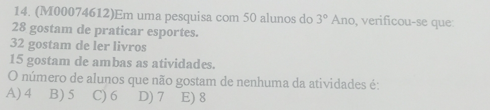 (M00074612)Em uma pesquisa com 50 alunos do 3° Ano, verificou-se que:
28 gostam de praticar esportes.
32 gostam de ler livros
15 gostam de ambas as atividades.
O número de alunos que não gostam de nenhuma da atividades é:
A) 4 B) 5 C) 6 D) 7 E) 8