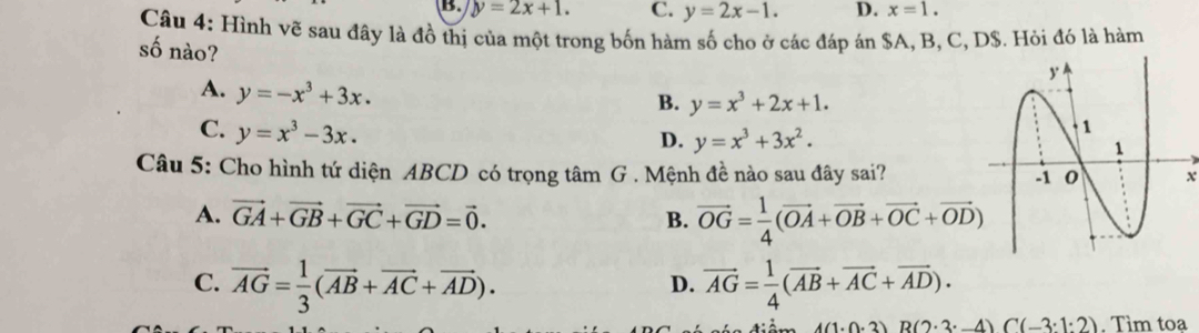 B. y=2x+1. C. y=2x-1. D. x=1. 
Câu 4: Hình vẽ sau đây là đồ thị của một trong bốn hàm số cho ở các đáp án $A, B, C, D$. Hỏi đó là hàm
số nào?
A. y=-x^3+3x.
B. y=x^3+2x+1.
C. y=x^3-3x.
D. y=x^3+3x^2. 
Câu 5: Cho hình tứ diện ABCD có trọng tâm G . Mệnh đề nào sau đây sai? x
A. vector GA+vector GB+vector GC+vector GD=vector 0. B. vector OG= 1/4 (vector OA+vector OB+vector OC+vector OD)
C. vector AG= 1/3 (vector AB+vector AC+vector AD). vector AG= 1/4 (vector AB+vector AC+vector AD). 
D.
A(1· 0· 3)B(2· 3· -4)C(-3· 1:2). Tìm toạ