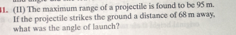 (II) The maximum range of a projectile is found to be 95 m. 
If the projectile strikes the ground a distance of 68m away, 
what was the angle of launch?