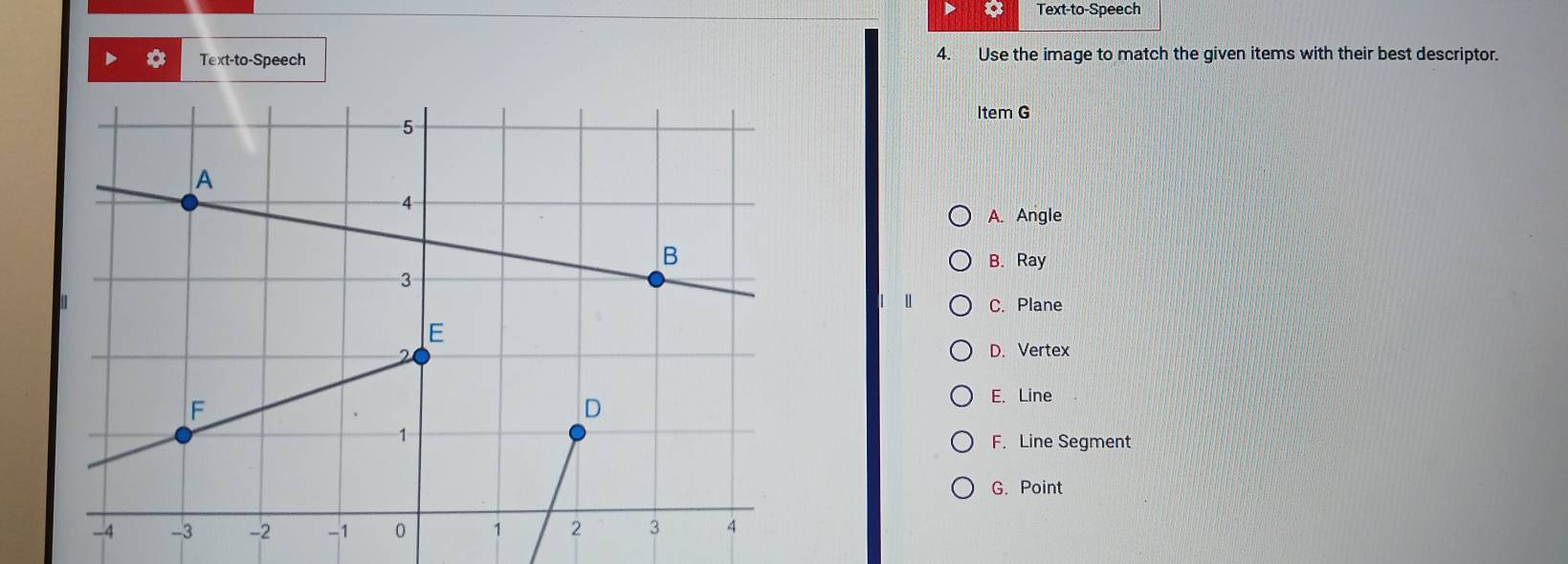 a Text-to-Speech
Text-to-Speech 4. Use the image to match the given items with their best descriptor.
Item G
A. Angle
B. Ray
| C. Plane
D. Vertex
E. Line
F. Line Segment
G. Point