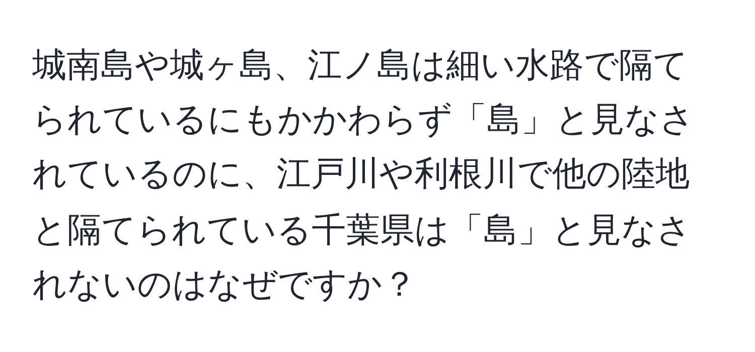 城南島や城ヶ島、江ノ島は細い水路で隔てられているにもかかわらず「島」と見なされているのに、江戸川や利根川で他の陸地と隔てられている千葉県は「島」と見なされないのはなぜですか？