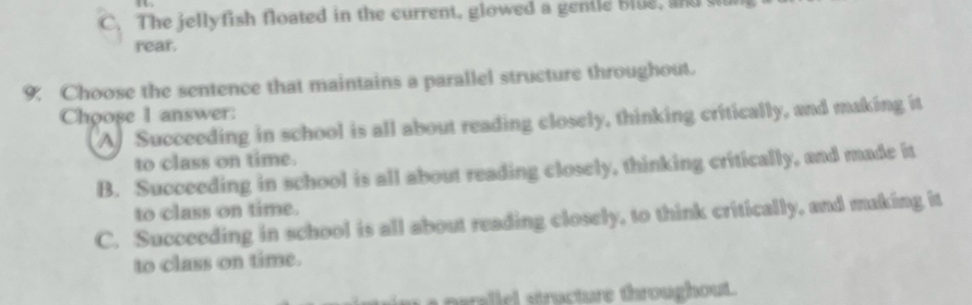 C. The jellyfish floated in the current. glowed a gentle blue, and s
rear.
9. Choose the sentence that maintains a parallel structure throughout.
Choose I answer: A Succeeding in school is all about reading closely, thinking critically, and making it
to class on time.
B. Succeeding in school is all about reading closely, thinking critically, and made it
to class on time.
C. Succeeding in school is all about reading closely, to think critically, and making it
to class on time.
I t Baallel structure throughout.