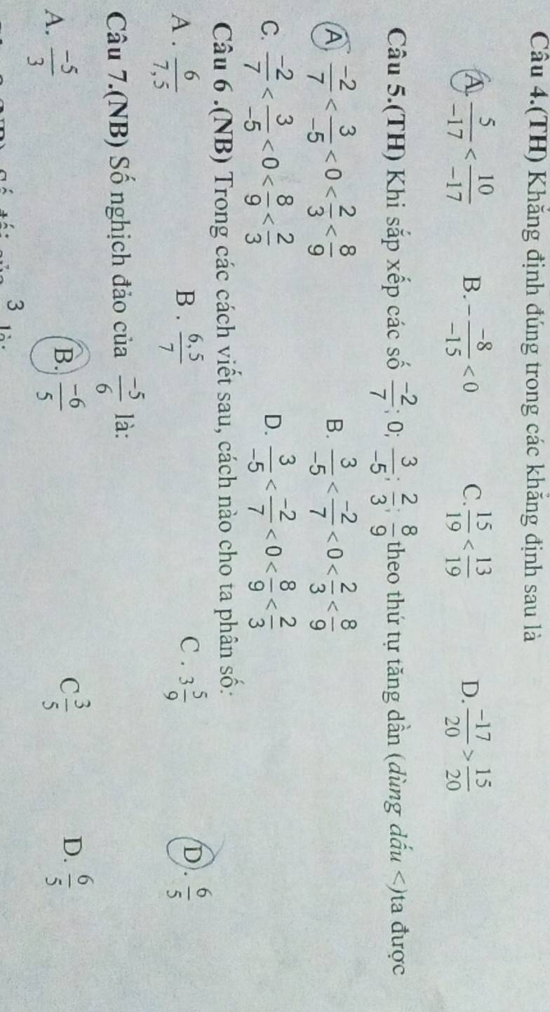 Câu 4.(TH) Khăng định đúng trong các khăng định sau là
A  5/-17  B. - (-8)/-15 <0</tex>  15/19   (-17)/20 > 15/20 
C.
D.
Câu 5.(TH) Khi sắp xếp các số  (-2)/7 ; 0;  3/-5 ;  2/3 ;  8/9  theo thứ tự tăng dần (dùng dấu
A  (-2)/7  <0< 2/3 
B.  3/-5  <0< 2/3 
C.  (-2)/7  <0< 8/9   3/-5  <0< 8/9 
D.
Câu 6 .(NB) Trong các cách viết sau, cách nào cho ta phân số:
C . D.
A .  6/7,5  B .  (6,5)/7  3 5/9   6/5 
Câu 7.(NB) Số nghịch đảo của  (-5)/6  là:
A.  (-5)/3 
B.  (-6)/5   3/5   6/5 
C
D.
3 là :