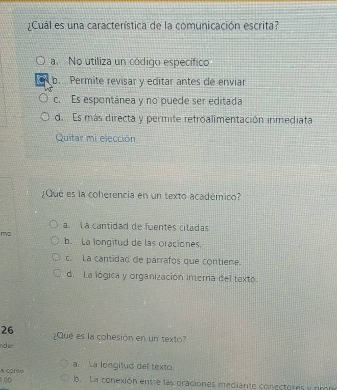 ¿Cuál es una característica de la comunicación escrita?
a. No utiliza un código específico
b. Permite revisar y editar antes de enviar
c. Es espontánea y no puede ser editada
d. Es más directa y permite retroalimentación inmediata
Quitar mi elección
¿Qué es la coherencia en un texto académico?
a. La cantidad de fuentes citadas
mo
b. La longitud de las oraciones.
c. La cantidad de párrafos que contiene.
d. La lógica y organización interna del texto.
26 ¿Qué es la cohesión en un texto?
nder
a. La longitud del texto.
a como
1,00 b. La conexión entre las oraciones mediante conectores y prono