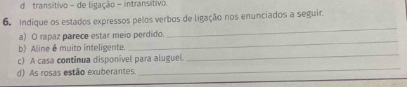 d transitivo - de ligação - intransitivo.
6. Indique os estados expressos pelos verbos de ligação nos enunciados a seguir.
a) O rapaz parece estar meio perdido.
_
_
b) Aline é muito inteligente.
_
c) A casa continua disponível para aluguel.
d) As rosas estão exuberantes.
_