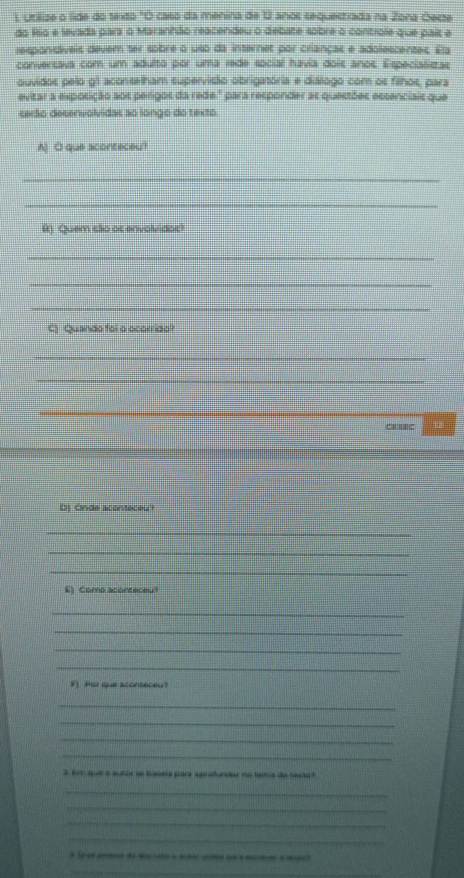 Utilize o lide do texto "O caso da menina de 12 anos sequestrada na Zona Oecte 
do f6o e levada para o Maranhão reacendeu o debate sobre o controle que paík e 
responidáveis dever ter sobre o uso da internes por crianças e adolescentes. Ea 
conversava com um adulto por uma rede social havia dois anos. Especializtas 
ouvidos pelo g1 aconselham supervisão obrigatória e diálogo com os filhos, para 
evitar a exposição aos perigos da rede." para responder as questões escenciais que 
cerão decenvolvidas ao longo do texto 
A) O que aconteceu? 
_ 
_ 
H) Quem são at envolvidot 
_ 
_ 
_ 
C) Quando foi o ocorrido? 
_ 
_ 
_ 
_ 
_ 
Dj Onde aconteceu? 
_ 
_ 
_ 
_ 
E) Como aconteceu? 
_ 
_ 
_ 
_ 
_ 
F1 Por que aconteceu? 
_ 
_ 
_ 
_ 
3 kim que o susor se baseia para aprofundar no tema de testa t 
_ 
_ 
_ 
_ 
_