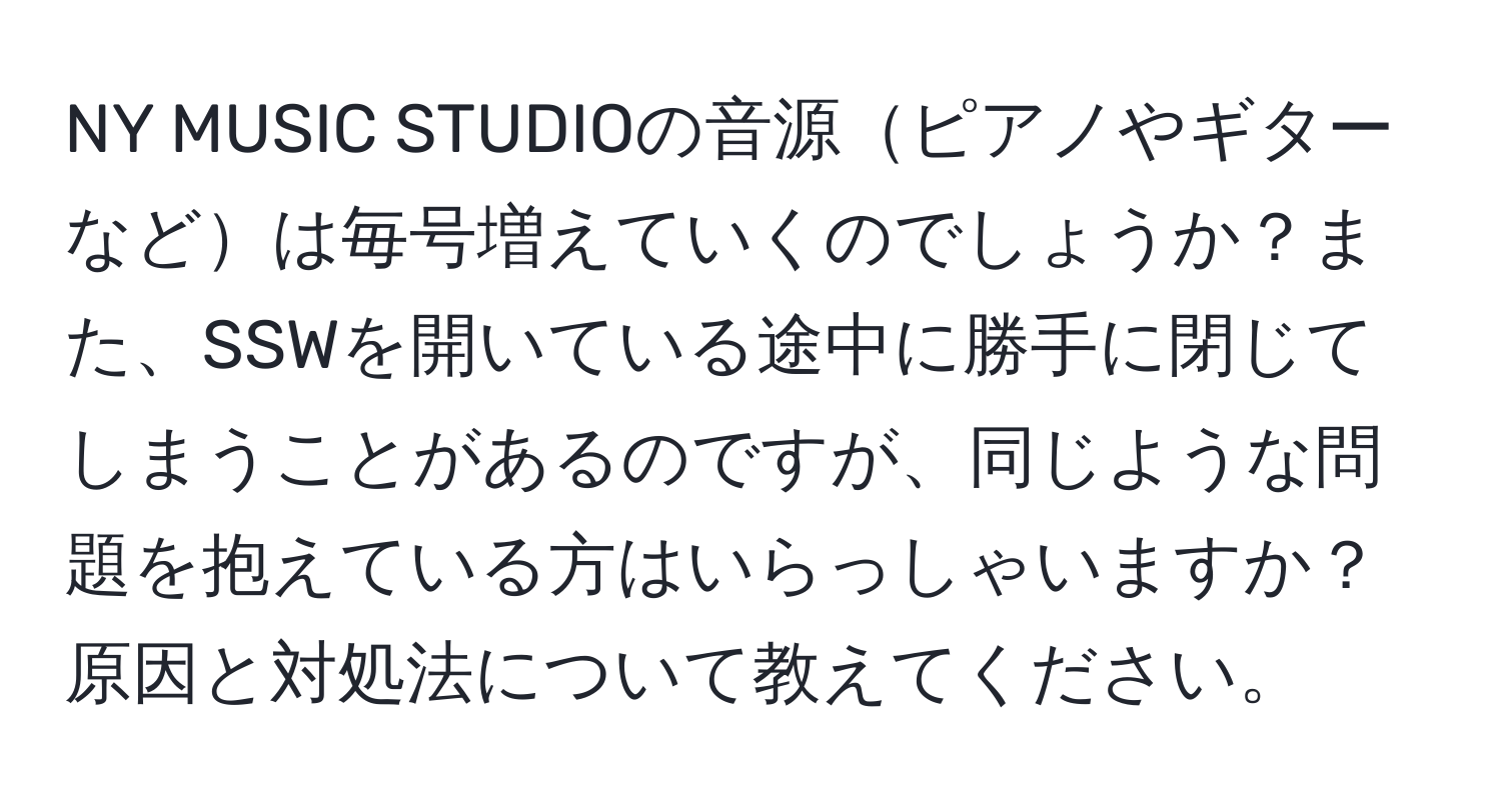 NY MUSIC STUDIOの音源ピアノやギターなどは毎号増えていくのでしょうか？また、SSWを開いている途中に勝手に閉じてしまうことがあるのですが、同じような問題を抱えている方はいらっしゃいますか？原因と対処法について教えてください。