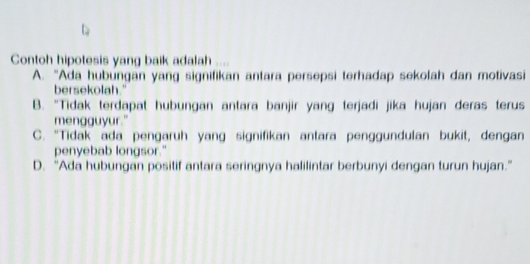 Contoh hipotesis yang baik adalah
A. “Ada hubungan yang signifikan antara persepsi terhadap sekolah dan motivasi
bersekolah."
B. "Tidak terdapat hubungan antara banjir yang terjadi jika hujan deras terus
mengguyur."
C. “Tidak ada pengaruh yang signifikan antara penggundulan bukit, dengan
penyebab longsor."
D. “Ada hubungan positif antara seringnya halilintar berbunyi dengan turun hujan.”