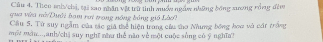 Theo anh/chị, tại sao nhân vật trữ tình muồn ngắm những bông xương rồng đêm 
qua vừa nở/Dưới bom rơi trong nóng bỏng gió Lào? 
Câu 5. Từ suy ngẫm của tác giả thể hiện trong câu thơ Nhưng bông hoa và cát trắng 
một màu...,anh/chị suy nghĩ như thế nào về một cuộc sống có ý nghĩa?