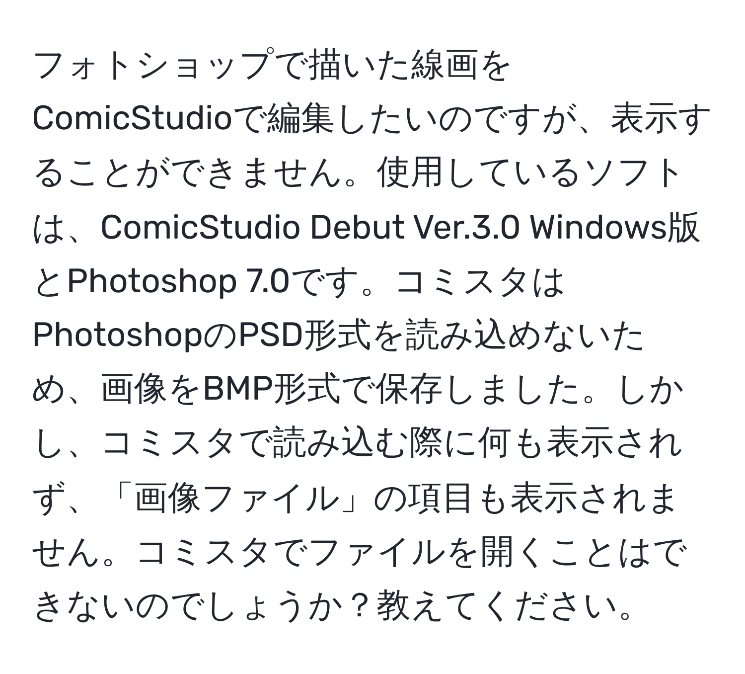 フォトショップで描いた線画をComicStudioで編集したいのですが、表示することができません。使用しているソフトは、ComicStudio Debut Ver.3.0 Windows版とPhotoshop 7.0です。コミスタはPhotoshopのPSD形式を読み込めないため、画像をBMP形式で保存しました。しかし、コミスタで読み込む際に何も表示されず、「画像ファイル」の項目も表示されません。コミスタでファイルを開くことはできないのでしょうか？教えてください。