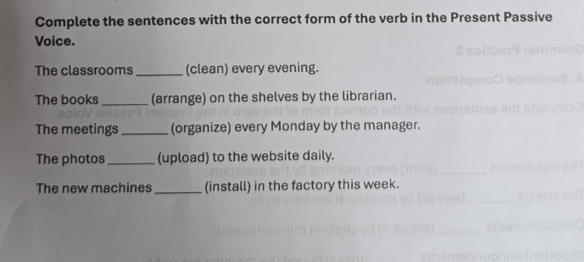 Complete the sentences with the correct form of the verb in the Present Passive 
Voice. 
The classrooms _(clean) every evening. 
The books_ (arrange) on the shelves by the librarian. 
The meetings _(organize) every Monday by the manager. 
The photos _(upload) to the website daily. 
The new machines_ (install) in the factory this week.