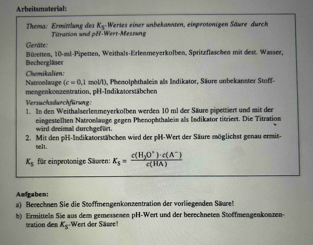 Arbeitsmaterial: 
Thema: Ermittlung des K_S -Wertes einer unbekannten, einprotonigen Säure durch 
Titration und pH-Wert-Messung 
Geräte: 
Büretten, 10-ml -Pipetten, Weithals-Erlenmeyerkolben, Spritzflaschen mit dest. Wasser, 
Bechergläser 
Chemikalien: 
Natronlauge (c=0,1mol/l) , Phenolphthalein als Indikator, Säure unbekannter Stoff- 
mengenkonzentration, pH-Indikatorstäbchen 
Versuchsdurchfürung: 
1. In den Weithalserlenmeyerkolben werden 10 ml der Säure pipettiert und mit der 
eingestellten Natronlauge gegen Phenophthalein als Indikator titriert. Die Titration 
wird dreimal durchgefürt. 
2. Mit den pH-Indikatorstäbchen wird der pH-Wert der Säure möglichst genau ermit- 
telt.
K_S für einprotonige Säuren: K_S=frac c(H_3O^+)· c(A^-)c(HA)
Aufgaben: 
a) Berechnen Sie die Stoffmengenkonzentration der vorliegenden Säure! 
b) Ermitteln Sie aus dem gemessenen pH-Wert und der berechneten Stoffmengenkonzen- 
tration den K_S -Wert der Säure!