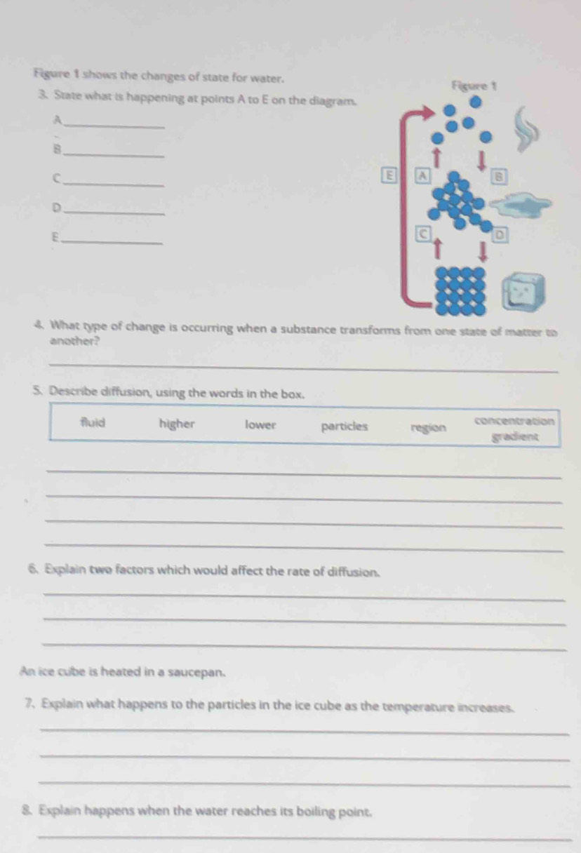 Figure 1 shows the changes of state for water.
3. State what is happening at points A to E on the diagram.
_A
_B
_C
_D
_E
4. What type of change is occurring when a substance transforms from one state of matter to
another?
_
5. Describe diffusion, using the words in the box.
fluid higher lower particles region concentration
gradient
_
_
_
_
6. Explain two factors which would affect the rate of diffusion.
_
_
_
An ice cube is heated in a saucepan.
7. Explain what happens to the particles in the ice cube as the temperature increases.
_
_
_
8. Explain happens when the water reaches its boiling point.
_