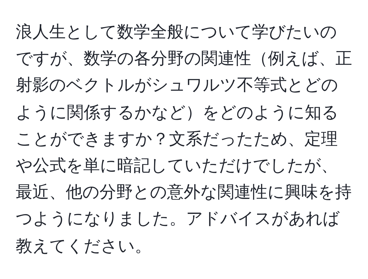 浪人生として数学全般について学びたいのですが、数学の各分野の関連性例えば、正射影のベクトルがシュワルツ不等式とどのように関係するかなどをどのように知ることができますか？文系だったため、定理や公式を単に暗記していただけでしたが、最近、他の分野との意外な関連性に興味を持つようになりました。アドバイスがあれば教えてください。