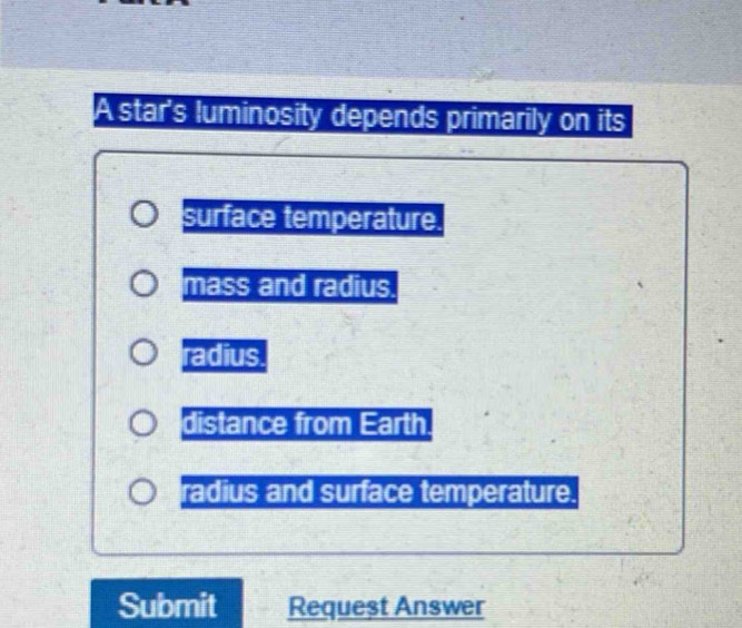 A star's luminosity depends primarily on its
surface temperature.
mass and radius.
radius.
distance from Earth.
radius and surface temperature.
Submit Requeșt Answer