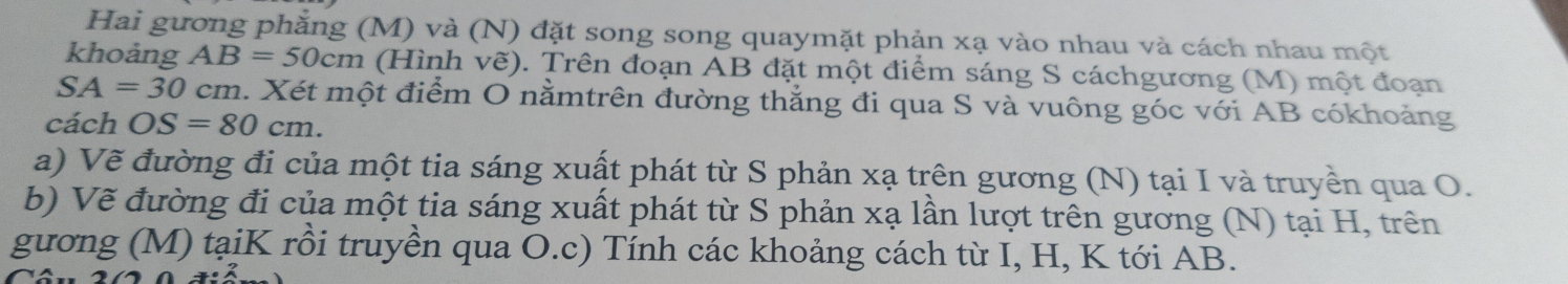 Hai gương phẳng (M) và (N) đặt song song quaymặt phản xạ vào nhau và cách nhau một 
khoảng AB=50cm (Hình vẽ). Trên đoạn AB đặt một điểm sáng S cáchgương (M) một đoạn
SA=30cm a. Xét một điểm O nằmtrên đường thẳng đi qua S và vuông góc với AB cókhoảng 
cách OS=80cm. 
a) Vẽ đường đi của một tia sáng xuất phát từ S phản xạ trên gương (N) tại I và truyền qua O. 
b) Vẽ đường đi của một tia sáng xuất phát từ S phản xạ lần lượt trên gương (N) tại H, trên 
gương (M) tạiK rồi truyền qua O.c) Tính các khoảng cách từ I, H, K tới AB.